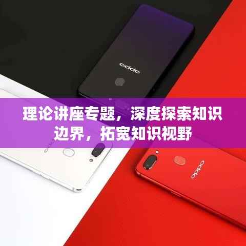 理论讲座专题,深度探索知识边界,拓宽知识视野