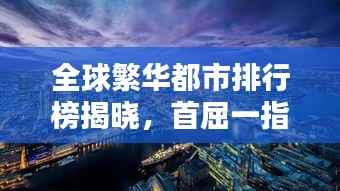 全球繁华都市排行榜揭晓,首屈一指的首都排名大揭秘!