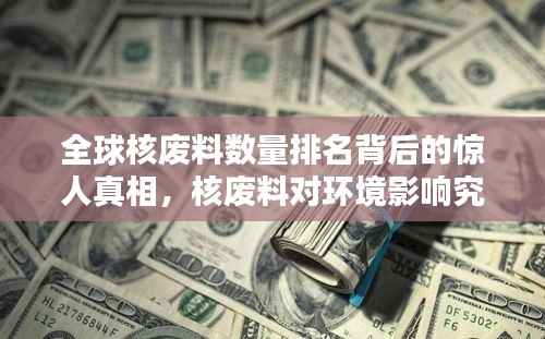 全球核废料数量排名背后的惊人真相,核废料对环境影响究竟有多大?
